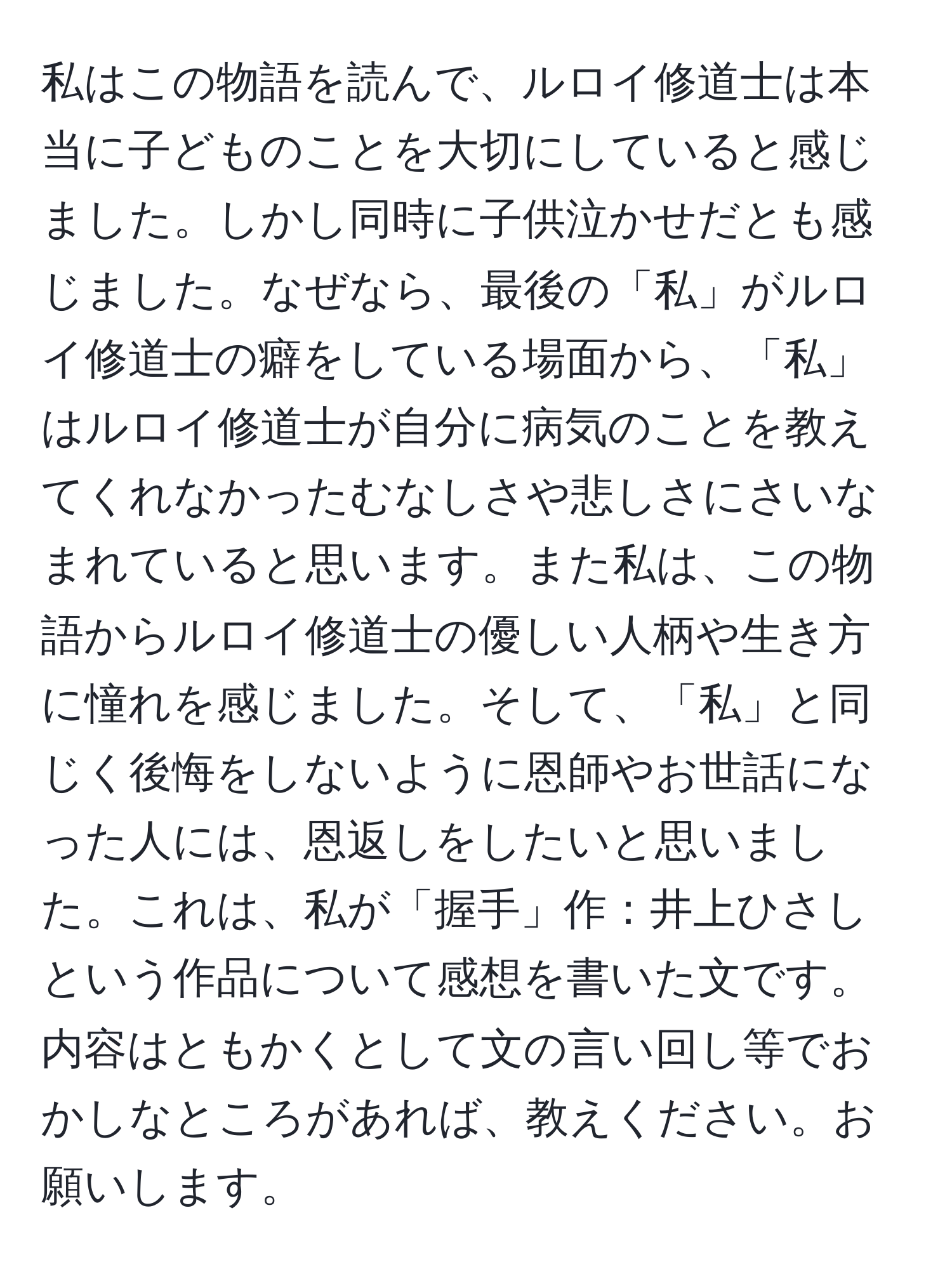 私はこの物語を読んで、ルロイ修道士は本当に子どものことを大切にしていると感じました。しかし同時に子供泣かせだとも感じました。なぜなら、最後の「私」がルロイ修道士の癖をしている場面から、「私」はルロイ修道士が自分に病気のことを教えてくれなかったむなしさや悲しさにさいなまれていると思います。また私は、この物語からルロイ修道士の優しい人柄や生き方に憧れを感じました。そして、「私」と同じく後悔をしないように恩師やお世話になった人には、恩返しをしたいと思いました。これは、私が「握手」作：井上ひさしという作品について感想を書いた文です。内容はともかくとして文の言い回し等でおかしなところがあれば、教えください。お願いします。