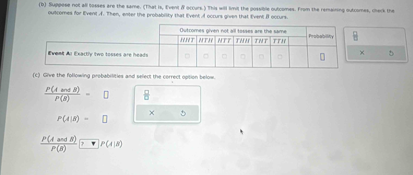 Suppose not all tosses are the same. (That is, Event B occurs.) This will limit the possible outcomes. From the remaining outcomes, check the
outcomes for Event A. Then, enter the probability that Event A occurs given that Event B occurs.
×
(c) Give the following probabilities and select the correct option below.
 P(AandB)/P(B) =□  □ /□  
× 5
P(A|B)=□
 P(AandB)/P(B)  ? □ P(A|B)