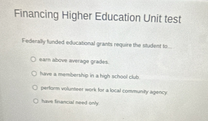 Financing Higher Education Unit test
Federally funded educational grants require the student to
earn above average grades.
have a membership in a high school club.
perform volunteer work for a local community agency.
have financial need only.