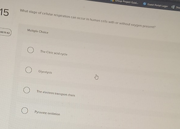 Group Project Guid Guest Portall Legin She
15 What stage of cellular respiration can occur in human cells with or without oxygen present?
00.1t 42 Multiple Choice
The Citric acid cycle
Glycolysis
The electron transport chain
Pyruvate oxidation