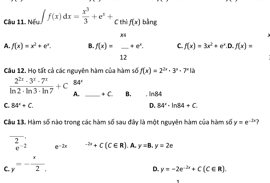 Nếu ∈t f(x)dx= x^3/3 +e^x+_Cthif(x) bằng
C.
A. f(x)=x^2+e^x. B. f(x)= x4/12 +e^x. f(x)=3x^2+e^x.D.f(x)=
Câu 12. Họ tất cả các nguyên hàm của hàm số f(x)=2^(2x)· 3^x· 7^x|a
84^x
 2^(2x)· 3^x· 7^x/ln 2· ln 3· ln 7 +C A. _ +C. B. ln 84
C. 84^x+C. D. 84^x· ln 84+C. 
Câu 13. Hàm số nào trong các hàm số sau đây là một nguyên hàm của hàm số y=e^(-2x) ?
_
.
2
e^(-2) e^((-2x)^(-2x)+C(C∈ R).A.y=B.y=2epsilon
C. y=-frac x)2.
D. y=-2e^(-2x)+C(C∈ R). 
1