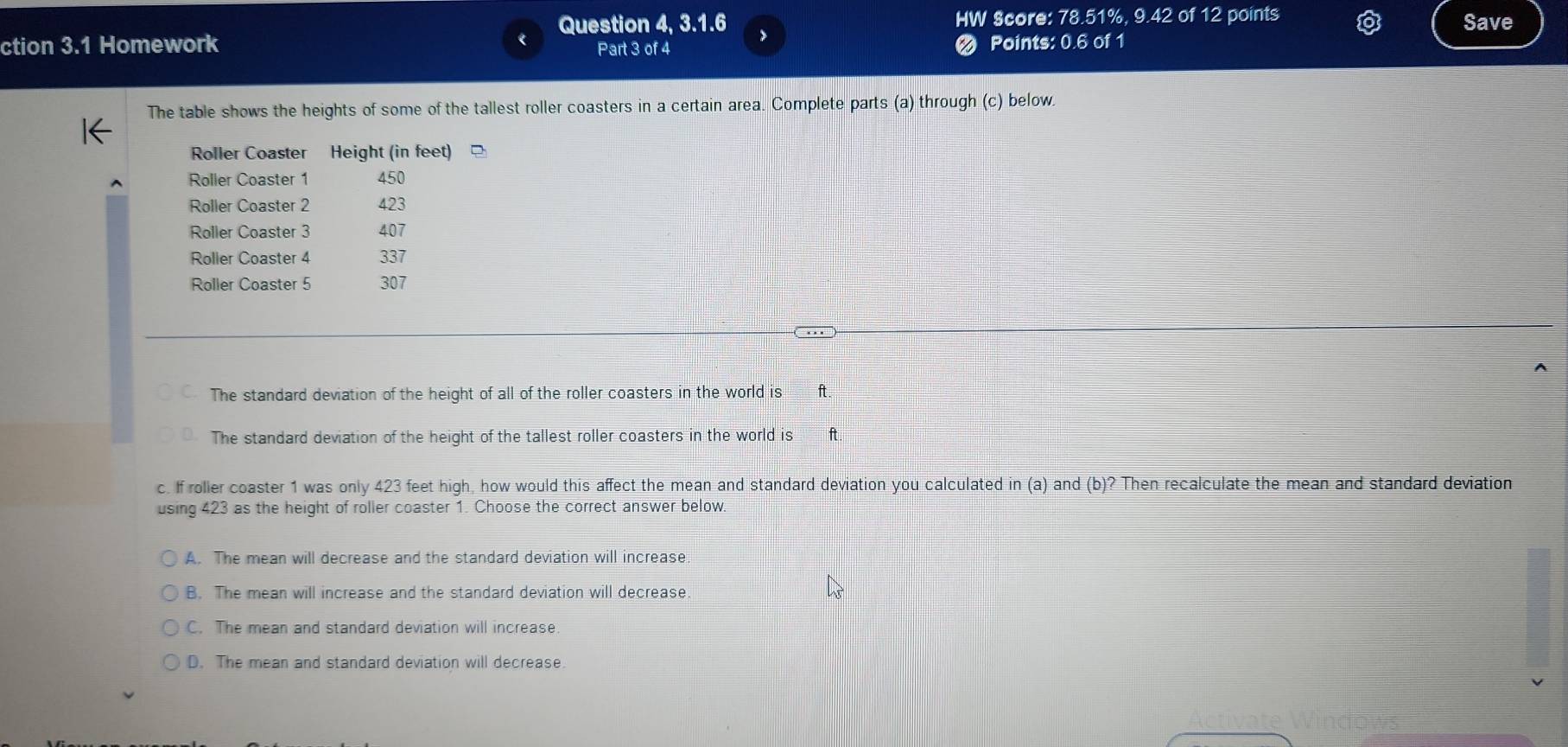 Question 4, 3.1.6 HW Score: 78.51%, 9.42 of 12 points Save
ction 3.1 Homework Part 3 of 4 Points: 0.6 of 1
The table shows the heights of some of the tallest roller coasters in a certain area. Complete parts (a) through (c) below.
The standard deviation of the height of all of the roller coasters in the world is ft.
The standard deviation of the height of the tallest roller coasters in the world is ft
c. If rolier coaster 1 was only 423 feet high, how would this affect the mean and standard deviation you calculated in (a) and (b) ? Then recalculate the mean and standard deviation
using 423 as the height of roller coaster 1. Choose the correct answer below.
A. The mean will decrease and the standard deviation will increase.
B. The mean will increase and the standard deviation will decrease
C. The mean and standard deviation will increase
D. The mean and standard deviation will decrease.