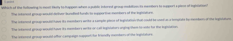 Which of the following is most likely to happen when a public interest group mobilizes its members to support a piece of legislation?
The interest group would deliver bundled funds to supportive members of the legislature.
The interest group would have its members write a sample piece of legislation that could be used as a template by members of the legislature.
The interest group would have its members write or call legislators urging them to vote for the legislation.
The interest group would offer campaign support for friendly members of the legislature.