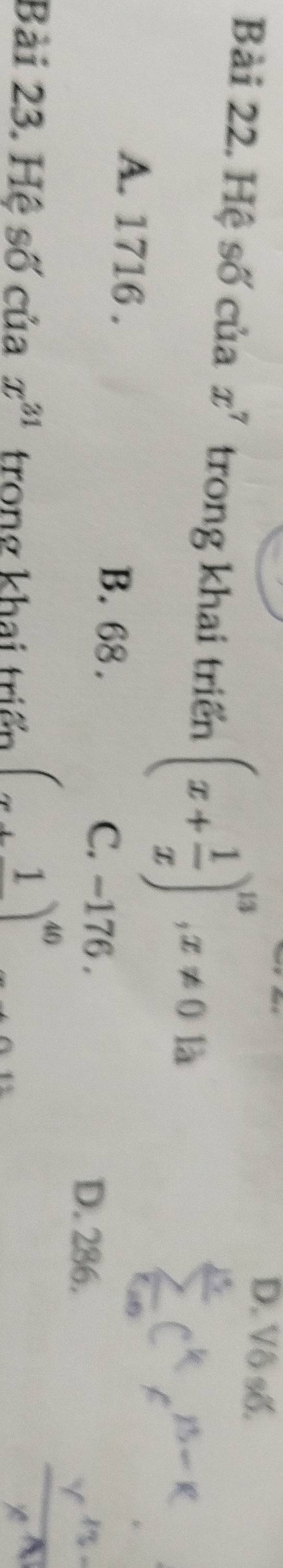 D. Vô số.
Bài 22. Hệ số của x^7 trong khai triển (x+ 1/x )^13, x!= 0 là
A. 1716. B. 68.
C. -176. D. 286.
Bài 23. Hệ số của x^(31) trong khai triển (x+1)^40