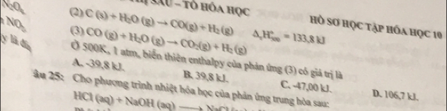 # Sâu - tô hóa học
J= (2)
NO (3) C(s)+H_2O(g)to CO(g)+H_2(g) △ _2H_(500)°=133.8kJ
Hồ Sơ học tập hóa học 10
CO(g)+H_2O(g)to CO_2(g)+H_2(g)
y là đín Ở 500K, 1 atm, biến thiên enthalpy của phản ứng (3) có giả trị là
A. -39,8 kJ. B. 39,8 kJ. C. -47,00 kJ. D. 106,7 kJ.
âu 25: Cho phượng trình nhiệt hóa học của phản ứng trung hòa sau:
HCl(aq)+NaOH(aq)to NaCl