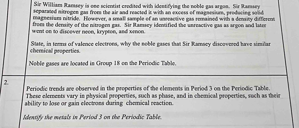 Sir William Ramsey is one scientist credited with identifying the noble gas argon. Sir Ramsey 
separated nitrogen gas from the air and reacted it with an excess of magnesium, producing solid 
magnesium nitride. However, a small sample of an unreactive gas remained with a density different 
from the density of the nitrogen gas. Sir Ramsey identified the unreactive gas as argon and later 
went on to discover neon, krypton, and xenon. 
State, in terms of valence electrons, why the noble gases that Sir Ramsey discovered have similar 
chemical properties. 
Noble gases are located in Group 18 on the Periodic Table. 
2. 
Periodic trends are observed in the properties of the elements in Period 3 on the Periodic Table. 
These elements vary in physical properties, such as phase, and in chemical properties, such as their 
ability to lose or gain electrons during chemical reaction. 
Identify the metals in Period 3 on the Periodic Table.