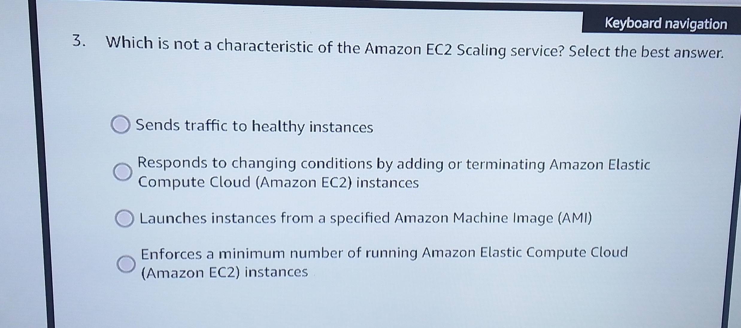 Keyboard navigation
3. Which is not a characteristic of the Amazon EC2 Scaling service? Select the best answer.
Sends traffic to healthy instances
Responds to changing conditions by adding or terminating Amazon Elastic
Compute Cloud (Amazon EC2) instances
Launches instances from a specified Amazon Machine Image (AMI)
Enforces a minimum number of running Amazon Elastic Compute Cloud
(Amazon EC2) instances