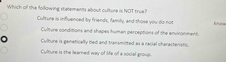 Which of the following statements about culture is NOT true?
Culture is influenced by friends, family, and those you do not know
Culture conditions and shapes human perceptions of the environment.
Culture is genetically tied and transmitted as a racial characteristic.
Culture is the learned way of life of a social group.