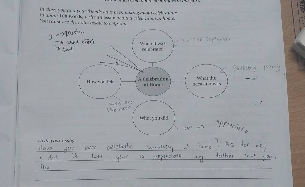 houla spena about 40 minutes in this par. 
In class, you and your friends have been talking about celebrations. 
In about 100 words, write an essay about a celebration at home. 
You must use the notes below to help you. 
When it was 
celebrated 
How you felt A Celebration What the 
at Home occasion was 
What you did 
Write your essay.