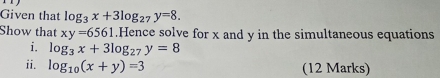 Given that log _3x+3log _27y=8. 
Show that xy=6561.Hence solve for x and y in the simultaneous equations 
i. log _3x+3log _27y=8
ii. log _10(x+y)=3 (12 Marks)