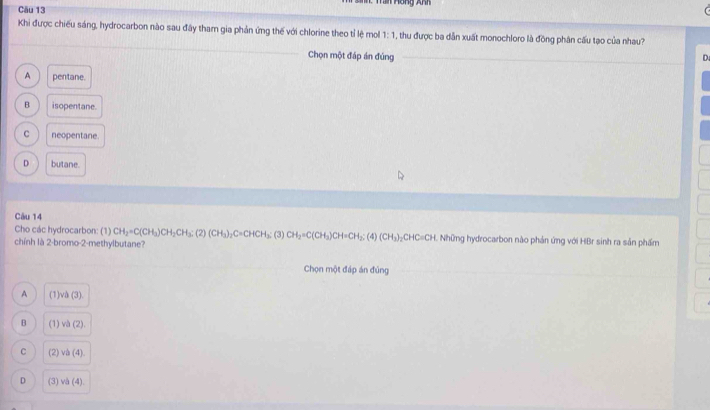 = Hồng Anh
Cău 13
Khi được chiếu sáng, hydrocarbon nào sau đây tham gia phản ứng thế với chlorine theo tỉ lệ mol 1:1 , thu được ba dẫn xuất monochloro là đồng phân cấu tạo của nhau?
Chọn một đáp án đủng
D
A pentane.
B isopentane.
C neopentane.
D butane.
Câu 14
Cho các hydrocarbon: (1) CH_2=C(CH_3)CH_2CH_3:(2)(CH_3)_2C=CHCH_3; (3) CH_2=C(CH_3)CH=CH_2; (4)(CH_3) _2CHC=CH H. Những hydrocarbon nào phản ứng với HBr sinh ra sản phẩm
chính là 2-bromo-2-methylbutane?
Chọn một đáp án đủng
A (1)v△ (3).
B (1) va(2)
C (2) v (4)
D (3) vh(4)