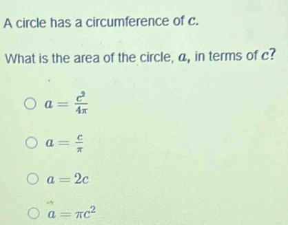 A circle has a circumference of c.
What is the area of the circle, a, in terms of c?
a= c^2/4π  
a= c/π  
a=2c
a=π c^2