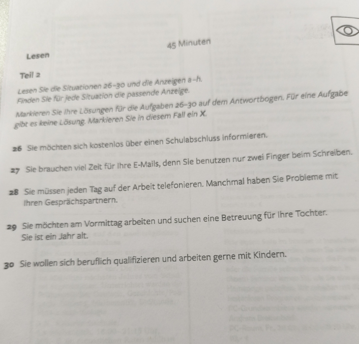 Minuten 
Lesen 
Teil 2 
Lesen Sie die Situationen 26- 30 und die Anzeigen a- h. 
Finden Sie für jede Situation die passende Anzeige. 
Markieren Sie Ihre Lösungen für die Aufgaben 26- 30 auf dem Antwortbogen. Für eine Aufgabe 
gibt es keine Lösung. Markieren Sie in diesem Fall ein X. 
26 Sie möchten sich kostenlos über einen Schulabschluss informieren. 
27 Sie brauchen viel Zeit für Ihre E-Mails, denn Sie benutzen nur zwei Finger beim Schreiben. 
28 Sie müssen jeden Tag auf der Arbeit telefonieren. Manchmal haben Sie Probleme mit 
Ihren Gesprächspartnern. 
29 Sie möchten am Vormittag arbeiten und suchen eine Betreuung für Ihre Tochter. 
Sie ist ein Jahr alt. 
30 Sie wollen sich beruflich qualifizieren und arbeiten gerne mit Kindern.