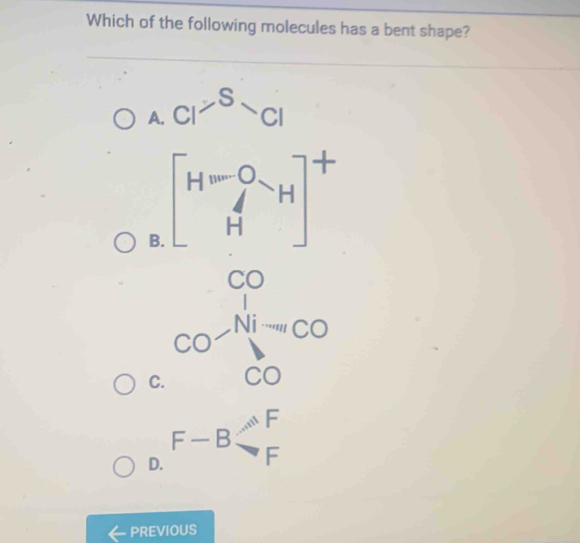 Which of the following molecules has a bent shape?
A. C1^(-S)CI
B. [H^O_H Hend(bmatrix)^+
C(
C. ^CO-=CO
D. F-Bbeginarrayr AF Fendarray
PREVIOUS