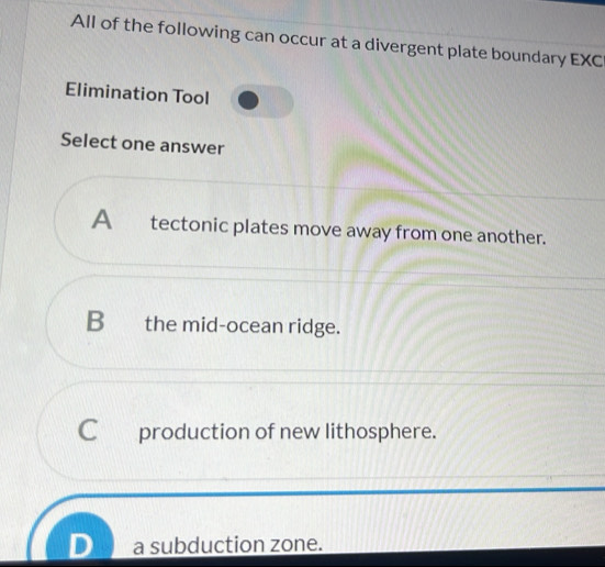 All of the following can occur at a divergent plate boundary EXC
Elimination Tool
Select one answer
A tectonic plates move away from one another.
B the mid-ocean ridge.
C production of new lithosphere.
a subduction zone.