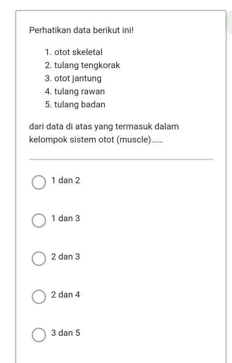 Perhatikan data berikut ini!
1. otot skeletal
2. tulang tengkorak
3. otot jantung
4. tulang rawan
5. tulang badan
dari data di atas yang termasuk dalam
kelompok sistem otot (muscle)......
1 dan 2
1 dan 3
2 dan 3
2 dan 4
3 dan 5