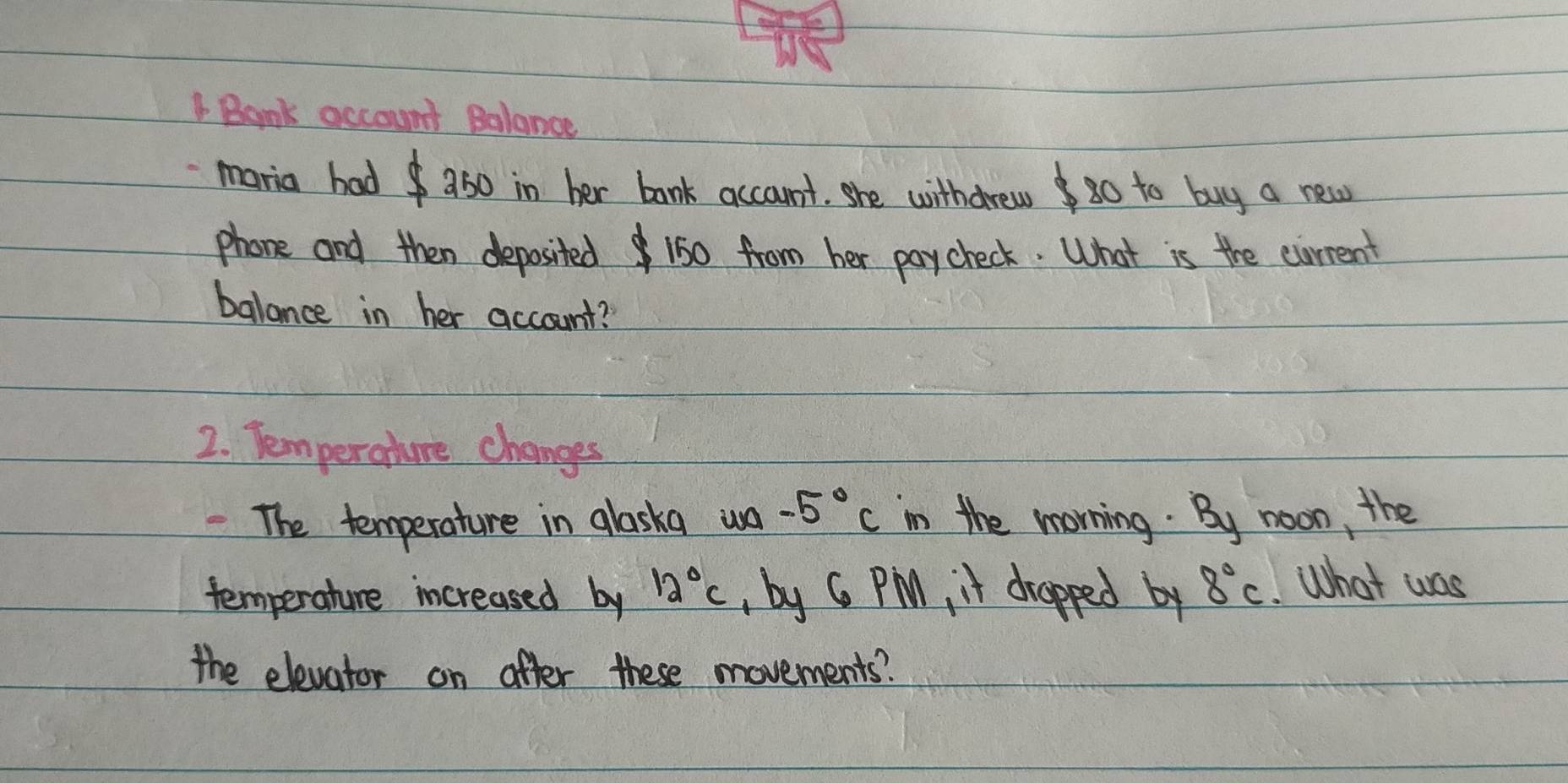 Bank account Balance 
maria had a50 in her bank account. she withdrewg0 to buy a new 
phone and then deposited 150 from her paycheck. What is the ciurrent 
balance in her account? 
2. Temperahure changes 
The temperature in glaska wa -5°C in the morning. By noon, the 
temperature increased by 12°C by G PM, it drapped by 8°C What was 
the elevator on after these movements?