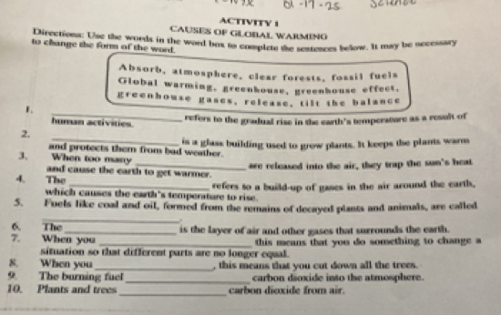 ACTIVITV 1 
CAUSES OF GLOBAL WARMINO 
Directions: Use the words in the word bax to compiete the sentences below. It may be nccessary 
to change the form of the word. 
Absorb, atmosphere, clear forests, fossil fuels 
Global warming, greenhouse, greenhouse effect, 
greenhouse gases, release, tilt the balance 
_ 
1. 
refers to the gradual rise in the earth's temperature as a result of 
human activmes 
_ 
2. 
and protects them from bad weather. is a glass building used to grow plants. It keeps the plants warns 
3. When too mary 
_are released into the air, they trap the sun's heat 
and cause the earth to get warmer. 
4. The 
which causes the earth's temperature to rise. refers to a build-up of gases in the air around the earth, 
5. Fuels like coal and oil, formed from the remains of decayed plants and animals, are called 
_ 
6. The 
7. When you is the layer of air and other gases that surrounds the earth. 
_this means that you do sonething to change a 
situation so that different parts are no longer equal. 
8. When you _, this means that you cut down all the trees. 
9. The burning fuel_ carbon dioxide into the atmosphere. 
10. Plants and trees _carbon dioxide from air.