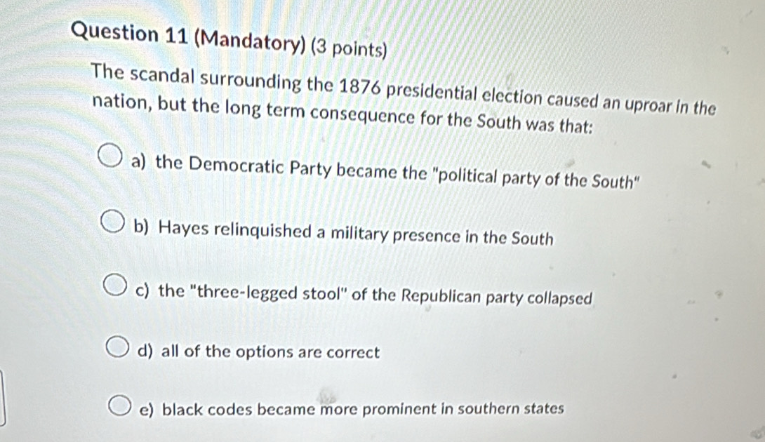 (Mandatory) (3 points)
The scandal surrounding the 1876 presidential election caused an uproar in the
nation, but the long term consequence for the South was that:
a) the Democratic Party became the "political party of the South"
b) Hayes relinquished a military presence in the South
c) the "three-legged stool'' of the Republican party collapsed
d) all of the options are correct
e) black codes became more prominent in southern states