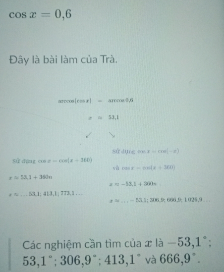 cos x=0,6
Đây là bài làm của Trà.
arccos (cos x)=arccos 0.6
xapprox 53,1
sử d(ln gcos x=cos (-x)
Sử dụng cos x=cos (x+360)
và cos x=cos (x+360)
xapprox 53, 1+360n
xapprox -53, 1+360n
xapprox ...53,1;413,1;773,1...
xapprox ...-53,1;306,9;666,9;1026,9... 
Các nghiệm cần tìm của x là -53,1°
53,1°; 306, 9°; 413, 1° và 666,9°.