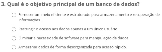 Qual é o objetivo principal de um banco de dados?
Fornecer um meio eficiente e estruturado para armazenamento e recuperação de
informações.
Restringir o acesso aos dados apenas a um único usuário.
Eliminar a necessidade de software para manipulação de dados.
Armazenar dados de forma desorganizada para acesso rápido.