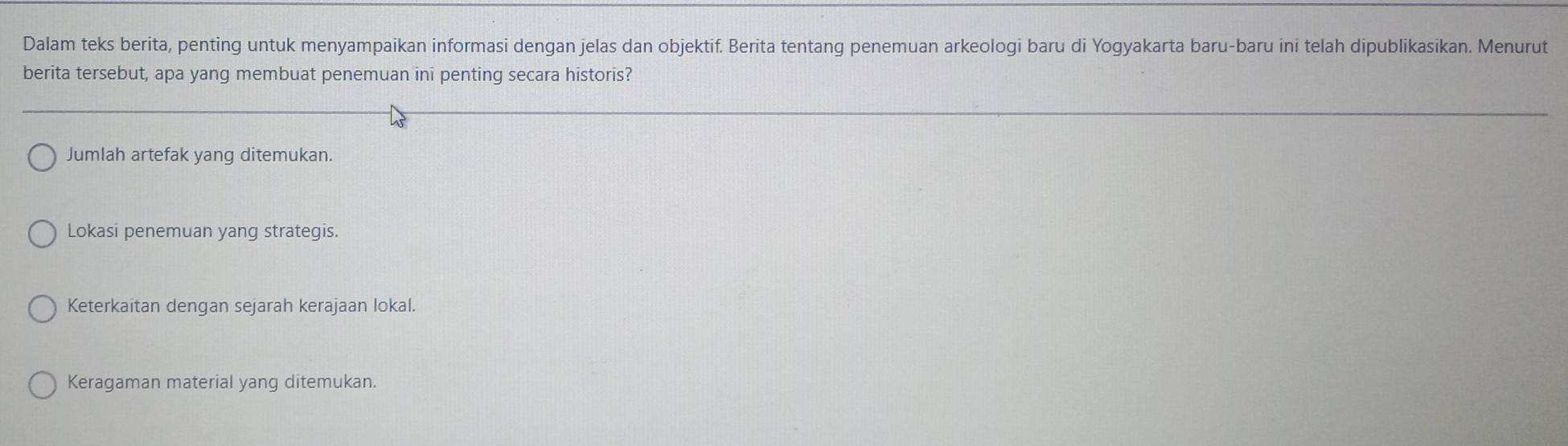 Dalam teks berita, penting untuk menyampaikan informasi dengan jelas dan objektif. Berita tentang penemuan arkeologi baru di Yogyakarta baru-baru ini telah dipublikasikan. Menurut
berita tersebut, apa yang membuat penemuan ini penting secara historis?
Jumlah artefak yang ditemukan.
Lokasi penemuan yang strategis.
Keterkaitan dengan sejarah kerajaan lokal.
Keragaman material yang ditemukan.