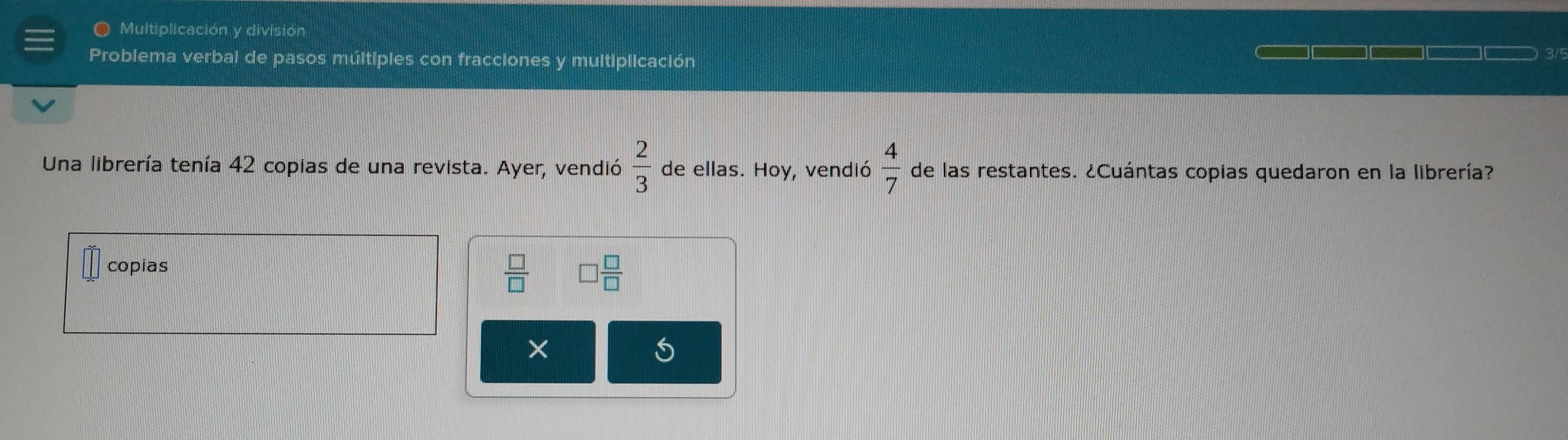 Multiplicación y división 
Problema verbal de pasos múltipies con fracciones y multiplicación 
3/ 
Una librería tenía 42 copias de una revista. Ayer, vendió  2/3  de ellas. Hoy, vendió  4/7  de las restantes. ¿Cuántas copias quedaron en la librería? 
copias
 □ /□   □  □ /□  
× 
S