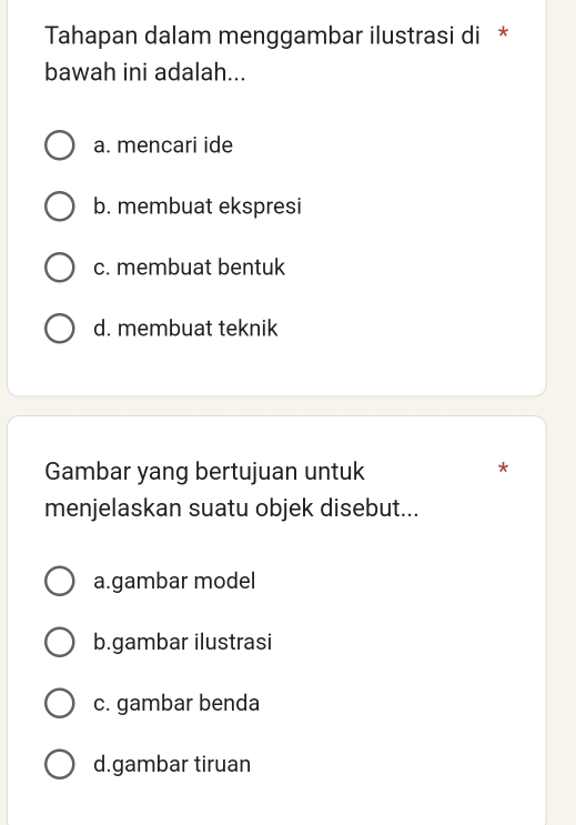 Tahapan dalam menggambar ilustrasi di *
bawah ini adalah...
a. mencari ide
b. membuat ekspresi
c. membuat bentuk
d. membuat teknik
Gambar yang bertujuan untuk
*
menjelaskan suatu objek disebut...
a.gambar model
b.gambar ilustrasi
c. gambar benda
d.gambar tiruan