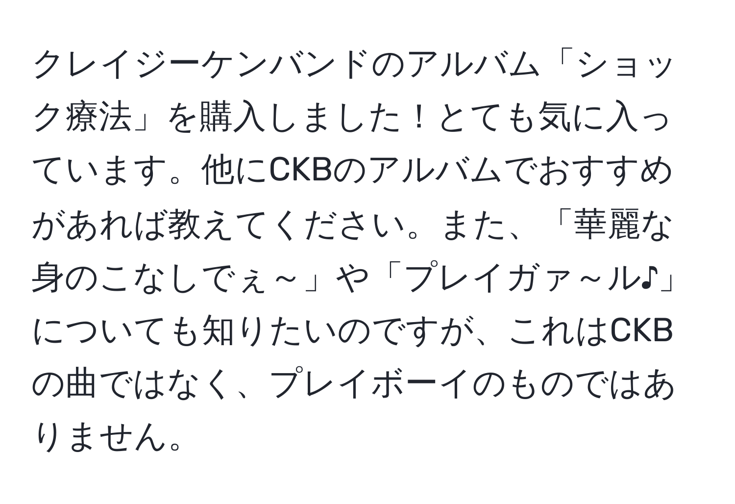 クレイジーケンバンドのアルバム「ショック療法」を購入しました！とても気に入っています。他にCKBのアルバムでおすすめがあれば教えてください。また、「華麗な身のこなしでぇ～」や「プレイガァ～ル♪」についても知りたいのですが、これはCKBの曲ではなく、プレイボーイのものではありません。