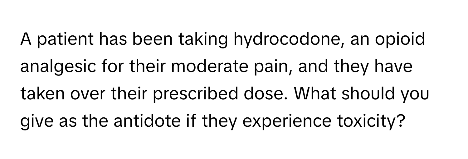 A patient has been taking hydrocodone, an opioid analgesic for their moderate pain, and they have taken over their prescribed dose. What should you give as the antidote if they experience toxicity?