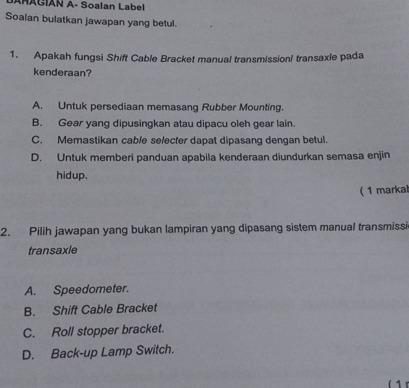 SAHAGIAN A- Soalan Label
Soalan bulatkan jawapan yang betul.
1. Apakah fungsi Shift Cable Bracket manual transmissionl transaxle pada
kenderaan?
A. Untuk persediaan memasang Rubber Mounting.
B. Gear yang dipusingkan atau dipacu oleh gear lain.
C. Memastikan cable selecter dapat dipasang dengan betul.
D. Untuk memberi panduan apabila kenderaan diundurkan semasa enjin
hidup.
( 1 markal
2. Pilih jawapan yang bukan lampiran yang dipasang sistem manual transmissi
transaxle
A. Speedometer.
B. Shift Cable Bracket
C. Roll stopper bracket.
D. Back-up Lamp Switch.
( 1 r