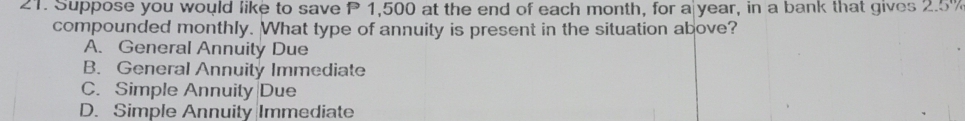 Suppose you would like to save P 1,500 at the end of each month, for a year, in a bank that gives 2.5%
compounded monthly. What type of annuity is present in the situation above?
A. General Annuity Due
B. General Annuity Immediate
C. Simple Annuity Due
D. Simple Annuity Immediate