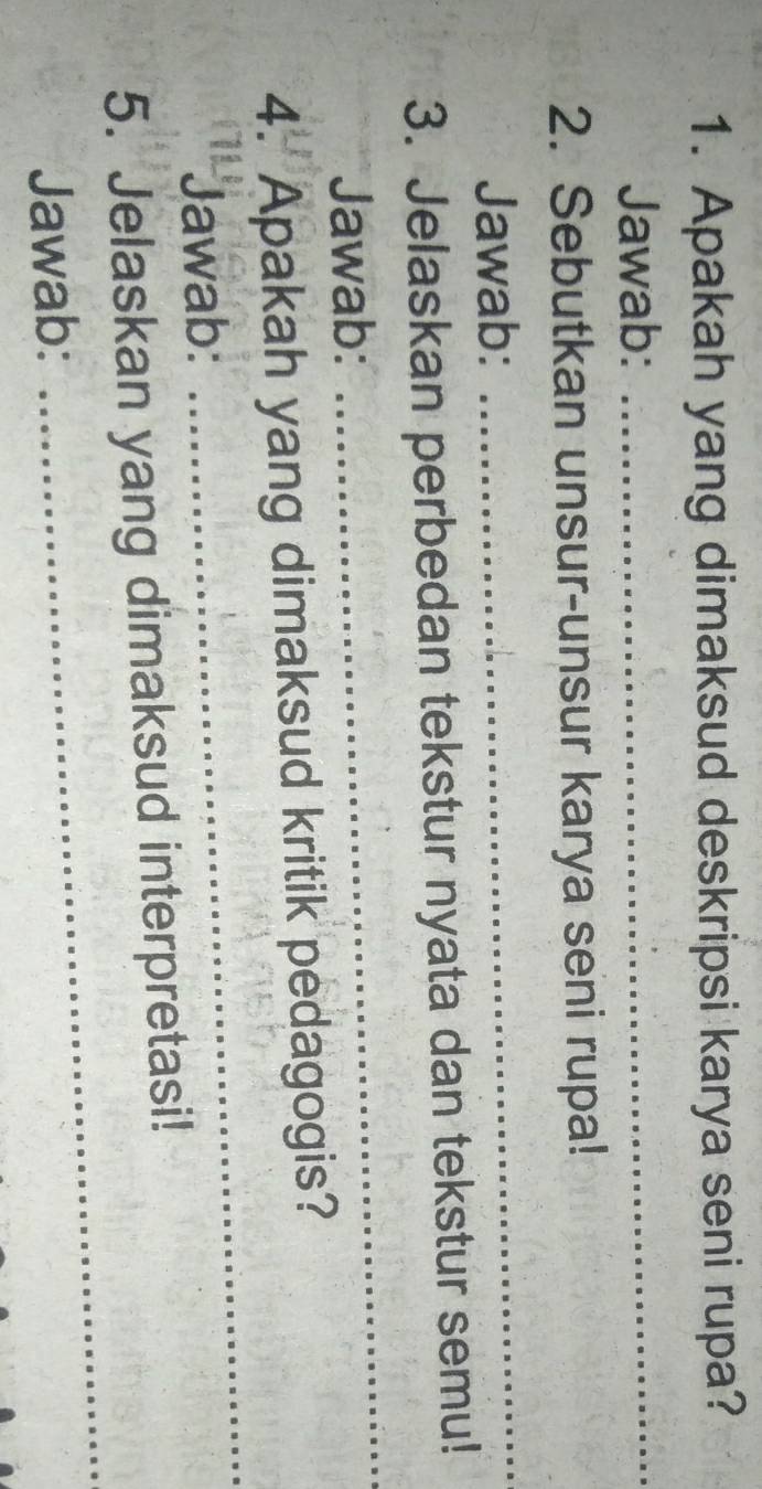 Apakah yang dimaksud deskripsi karya seni rupa? 
Jawab:_ 
2. Sebutkan unsur-unsur karya seni rupa! 
Jawab: 
_ 
3. Jelaskan perbedan tekstur nyata dan tekstur semu! 
Jawab: 
_ 
4. Apakah yang dimaksud kritik pedagogis? 
Jawab: 
_ 
_ 
5. Jelaskan yang dimaksud interpretasi! 
Jawab: