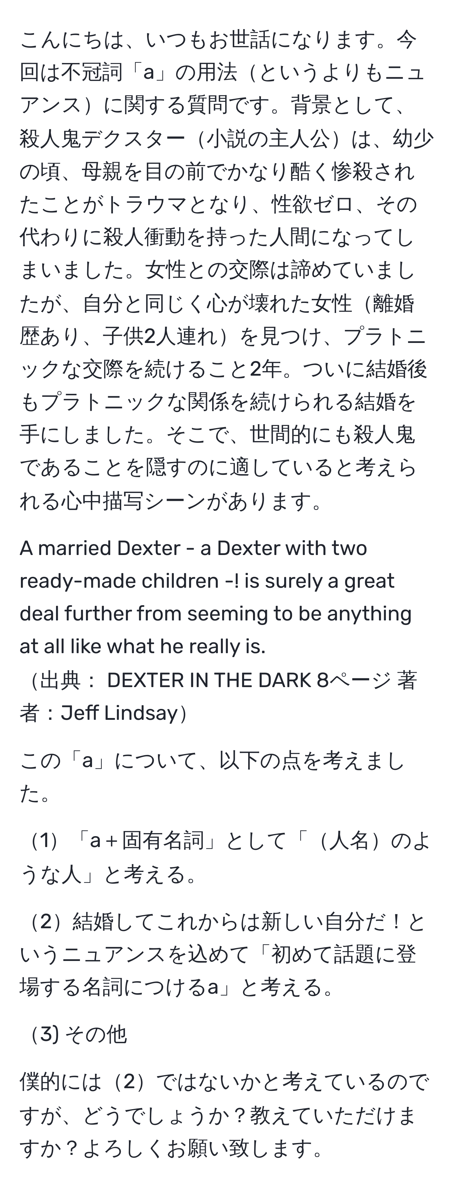 こんにちは、いつもお世話になります。今回は不冠詞「a」の用法というよりもニュアンスに関する質問です。背景として、殺人鬼デクスター小説の主人公は、幼少の頃、母親を目の前でかなり酷く惨殺されたことがトラウマとなり、性欲ゼロ、その代わりに殺人衝動を持った人間になってしまいました。女性との交際は諦めていましたが、自分と同じく心が壊れた女性離婚歴あり、子供2人連れを見つけ、プラトニックな交際を続けること2年。ついに結婚後もプラトニックな関係を続けられる結婚を手にしました。そこで、世間的にも殺人鬼であることを隠すのに適していると考えられる心中描写シーンがあります。

A married Dexter - a Dexter with two ready-made children -! is surely a great deal further from seeming to be anything at all like what he really is.
出典： DEXTER IN THE DARK 8ページ 著者：Jeff Lindsay

この「a」について、以下の点を考えました。

1「a＋固有名詞」として「人名のような人」と考える。

2結婚してこれからは新しい自分だ！というニュアンスを込めて「初めて話題に登場する名詞につけるa」と考える。

3) その他

僕的には2ではないかと考えているのですが、どうでしょうか？教えていただけますか？よろしくお願い致します。