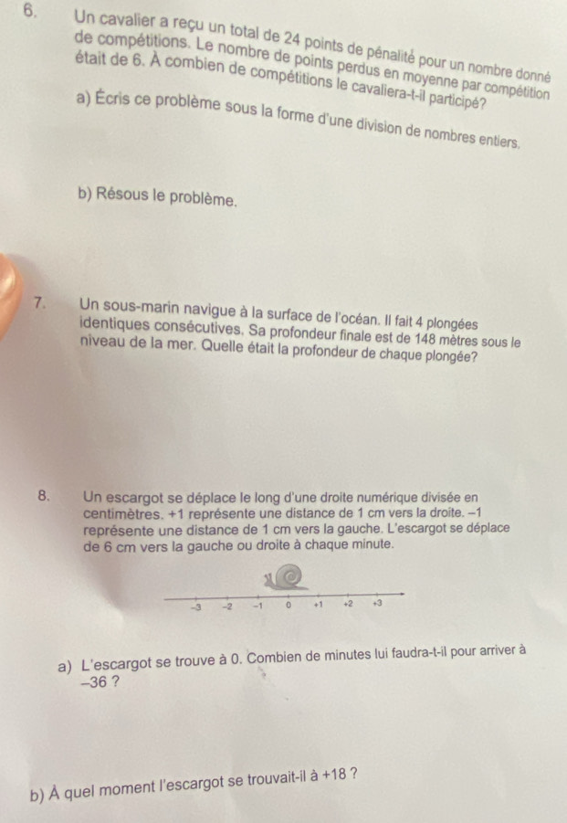 Un cavalier a reçu un total de 24 points de pénalité pour un nombre donné 
de compétitions. Le nombre de points perdus en moyenne par compétition 
était de 6. À combien de compétitions le cavaliera-t-il participé? 
a) Écris ce problème sous la forme d'une division de nombres entiers. 
b) Résous le problème. 
7. Un sous-marin navigue à la surface de l'océan. Il fait 4 plongées 
identiques consécutives. Sa profondeur finale est de 148 mètres sous le 
niveau de la mer. Quelle était la profondeur de chaque plongée? 
8. Un escargot se déplace le long d'une droite numérique divisée en 
centimètres. +1 représente une distance de 1 cm vers la droite. -1
représente une distance de 1 cm vers la gauche. L'escargot se déplace 
de 6 cm vers la gauche ou droite à chaque minute. 
a) L'escargot se trouve à 0. Combien de minutes lui faudra-t-il pour arriver à
-36 ? 
b) À quel moment l'escargot se trouvait-il à +18 ?