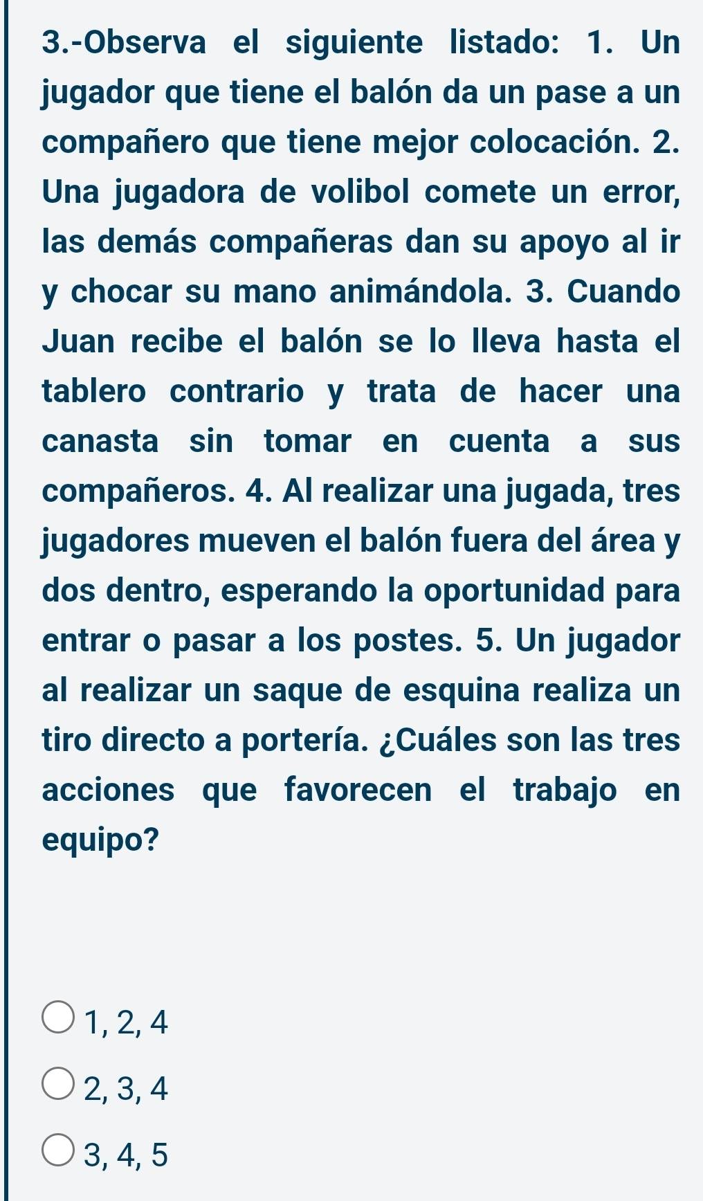 3.-Observa el siguiente listado: 1. Un
jugador que tiene el balón da un pase a un
compañero que tiene mejor colocación. 2.
Una jugadora de volibol comete un error,
las demás compañeras dan su apoyo al ir
y chocar su mano animándola. 3. Cuando
Juan recibe el balón se lo lleva hasta el
tablero contrario y trata de hacer una
canasta sin tomar en cuenta a sus
compañeros. 4. Al realizar una jugada, tres
jugadores mueven el balón fuera del área y
dos dentro, esperando la oportunidad para
entrar o pasar a los postes. 5. Un jugador
al realizar un saque de esquina realiza un
tiro directo a portería. ¿Cuáles son las tres
acciones que favorecen el trabajo en
equipo?
1, 2, 4
2, 3, 4
3, 4, 5