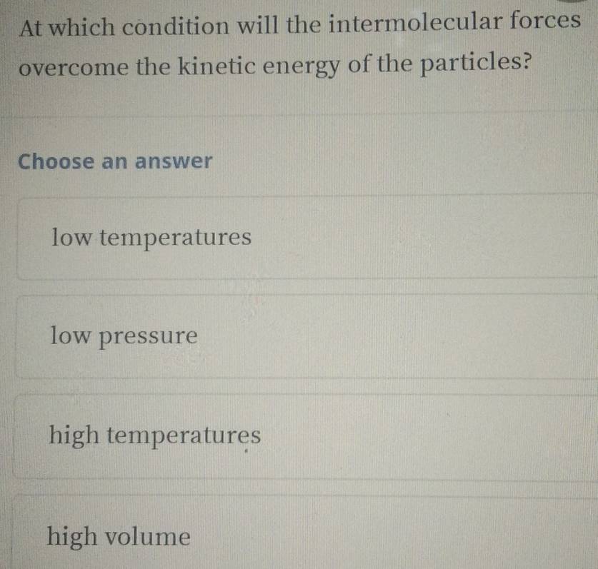 At which condition will the intermolecular forces
overcome the kinetic energy of the particles?
Choose an answer
low temperatures
low pressure
high temperatures
high volume