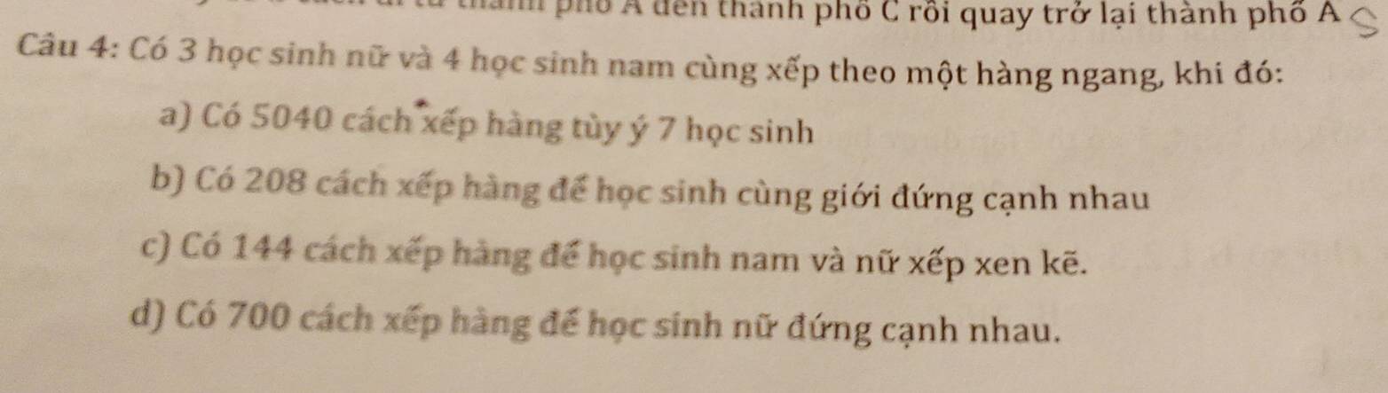 nnh phố Á dên thành phố C rồi quay trở lại thành phố A 
Câu 4: Có 3 học sinh nữ và 4 học sinh nam cùng xếp theo một hàng ngang, khi đó: 
a) Có 5040 cách xếp hàng tủy ý 7 học sinh
b) Có 208 cách xếp hàng để học sinh cùng giới đứng cạnh nhau 
c) Có 144 cách xếp hàng để học sinh nam và nữ xếp xen kẽ. 
d) Có 700 cách xếp hàng để học sinh nữ đứng cạnh nhau.