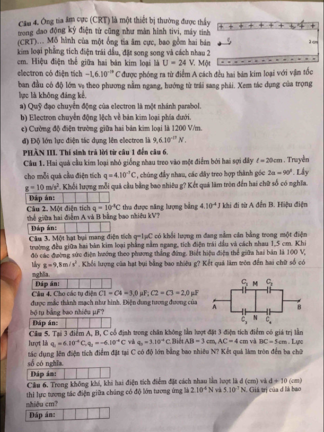 Ông tia âm cực (CRT) là một thiết bị thường được thấy + + +
trong dao động ký điện tử cũng như màn hình tivi, máy tính
(CRT)... Mô hình của một ống tia âm cực, bao gồm hai bản
2 cm
kim loại phẳng tích điện trái dầu, đặt song song và cách nhau 2
cm. Hiệu điện thế giữa hai bản kim loại là U=24V. Một
electron có điện tích -1,6.10^(-19) a * được phóng ra từ điểm A cách đều hai bản kim loại với vận tốc
ban đầu có độ lớn v₀ theo phương nằm ngang, hướng từ trái sang phải. Xem tác dụng của trọng
lực là không đáng kể.
a) Quỹ đạo chuyển động của electron là một nhánh parabol.
b) Electron chuyển động lệch về bản kim loại phía dưới.
c) Cường độ điện trường giữa hai bản kim loại là 1200 V/m.
) Độ lớn lực điện tác dụng lên electron là 9,6.10^(-17)N.
PHÀN III. Thí sinh trã lời từ câu 1 đến câu 6.
Câu 1. Hai quả cầu kim loại nhỏ giống nhau treo vào một điểm bởi hai sợi dây ell =20cm. Truyền
cho mỗi quả cầu điện tích q=4.10^(-7)C , chúng đầy nhau, các đây treo hợp thành góc 2alpha =90°. Lấy
g=10m/s^2 *. Khối lượng mỗi quả cầu bằng bao nhiêu g? Kết quả làm tròn đến hai chữ số có nghĩa.
Đáp án:
Câu 2. Một điện tích q=10^(-8)C thu được năng lượng bằng 4.10^(-4)J khi đi từ A đến B. Hiệu điện
thế giữa hai điểm A và B bằng bao nhiêu kV?
Đáp án:
Câu 3. Một hạt bụi mang điện tích q=1mu C * có khối lượng m đang nằm cân bằng trong một điện
trường đều giữa hai bản kim loại phẳng nằm ngang, tích điện trái dấu và cách nhau 1,5 cm. Khi
đó các đường sức điện hướng theo phương thẳng đứng. Biết hiệu điện thể giữa hai bản là 100 V,
lấy g=9,8m/s^2. Khối lượng của hạt bụi bằng bao nhiêu g? Kết quả làm tròn đến hai chữ số có
nghĩa.
Đáp án: 
Câu 4. Cho các tụ điện C1=C4=3,0mu F;C2=C3=2,0mu F
được mắc thành mạch như hình. Điện dung tương đương của
bộ tụ bằng bao nhiêu μF?
Đáp án: 
Câu 5. Tại 3 điểm A, B, C cố định trong chân không lần lượt đặt 3 điện tích điểm có giá trị lần
lượt là q_1=6.10^(-6)C,q_2=-6.10^(-6)C và q_3=3.10^(-6)C Biết AB=3cm,AC=4 C và BC=5cm. Lực
tác dụng lên điện tích điểm đặt tại C có độ lớn bằng bao nhiêu N? Kết quả làm tròn đến ba chữ
số có nghĩa.
Đáp án:
Câu 6. Trong không khí, khi hai điện tích điểm đặt cách nhau lần lượt là d (cm) và d+10 (cm)
thì lực tương tác điện giữa chúng có độ lớn tương ứng là 2.10^(-6)N và 5.10^(-7)N J. Giá trị của d là bao
nhiêu cm?
Đáp án: