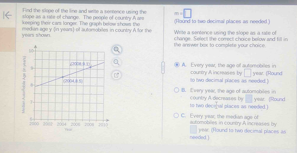 Find the slope of the line and write a sentence using the m=□
slope as a rate of change. The people of country A are
keeping their cars longer. The graph below shows the (Round to two decimal places as needed.)
median age y (in years) of automobiles in country A for the Write a sentence using the slope as a rate of
years shown. change. Select the correct choice below and fill in
the answer box to complete your choice.
A. Every year, the age of automobiles in
country A increases by dig year. (Round
to two decimal places as needed.)
;
B. Every year, the age of automobiles in
country A decreases by year. (Round
to two decimal places as needed.)
C. Every year, the median age of
automobiles in country A increases by
year. (Round to two decimal places as
Year
needed.)