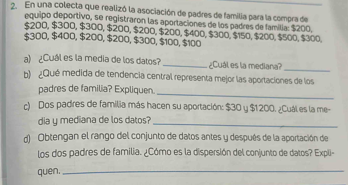 En una colecta que realizó la asociación de padres de familia para la compra de 
equipo deportivo, se registraron las aportaciones de los padres de familia: $200,
$200, $300, $300, $200, $200, $200, $400, $300, $150, $200, $500, $300,
$300, $400, $200, $200, $300, $100, $100
a) ¿Cuál es la media de los datos?_ ¿Cuál es la mediana? 
_ 
b) ¿Qué medida de tendencia central representa mejor las aportaciones de los 
_ 
padres de familia? Expliquen. 
c) Dos padres de familia más hacen su aportación: $30 y $1200. ¿Cuál es la me- 
dia y mediana de los datos?_ 
d) Obtengan el rango del conjunto de datos antes y después de la aportación de 
los dos padres de familia. ¿Cómo es la dispersión del conjunto de datos? Expli- 
quen._