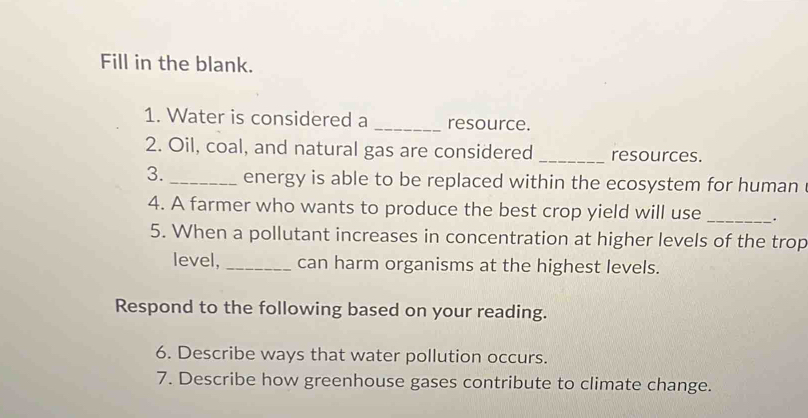 Fill in the blank. 
1. Water is considered a _resource. 
2. Oil, coal, and natural gas are considered _resources. 
3._ energy is able to be replaced within the ecosystem for human . 
4. A farmer who wants to produce the best crop yield will use _. 
5. When a pollutant increases in concentration at higher levels of the trop 
level, _can harm organisms at the highest levels. 
Respond to the following based on your reading. 
6. Describe ways that water pollution occurs. 
7. Describe how greenhouse gases contribute to climate change.