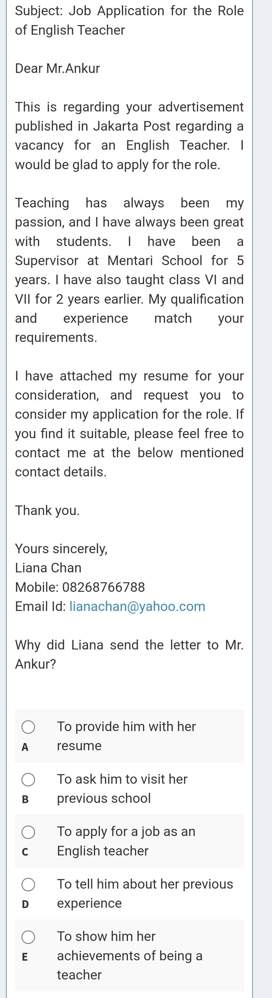 Subject: Job Application for the Role
of English Teacher
Dear Mr.Ankur
This is regarding your advertisement
published in Jakarta Post regarding a
vacancy for an English Teacher. I
would be glad to apply for the role.
Teaching has always been my
passion, and I have always been great
with students. I have been a
Supervisor at Mentari School for 5
years. I have also taught class VI and
VII for 2 years earlier. My qualification
and experience match your
requirements.
I have attached my resume for your
consideration, and request you to
consider my application for the role. If
you find it suitable, please feel free to
contact me at the below mentioned 
contact details.
Thank you.
Yours sincerely,
Liana Chan
Mobile: 08268766788
Email Id: lianachan@yahoo.com
Why did Liana send the letter to Mr.
Ankur?
To provide him with her
resume
To ask him to visit her
previous school
To apply for a job as an
English teacher
To tell him about her previous
experience
To show him her
achievements of being a
teacher