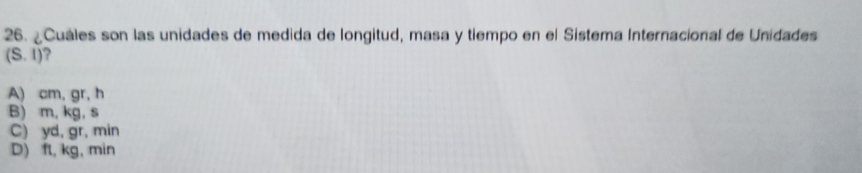 ¿Cuáles son las unidades de medida de longitud, masa y tiempo en el Sistema Internacional de Unidades
(S.I) ?
A) cm, gr, h
B) m, kg, s
C) yd, gr, min
D) ft, kg, min