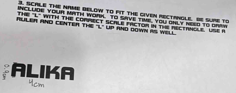 SCALE THE NAME BELOW TO FIT THE GIVEN RECTANGLE. BE SURE TO 
INCLUDE YOUR MATH WORK. TO SAVE TIME, YOU ONLY NEED TO DRAW 
THE “ L ” WITH THE CORRECT SCALE FACTOR IN THE RECTANGLE. USE A 
RULER AND CENTER THE “ L ” UP AND DOWN AS WELL. 
ALIKA 
Ycm