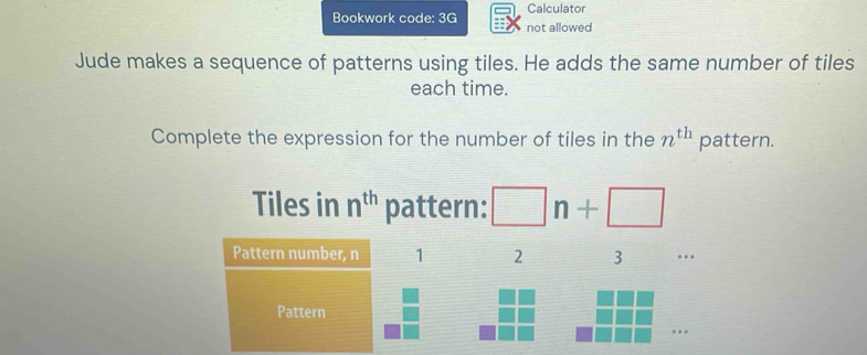 Calculator 
Bookwork code: 3G not allowed 
Jude makes a sequence of patterns using tiles. He adds the same number of tiles 
each time. 
Complete the expression for the number of tiles in the n^(th) pattern. 
Tiles in n^(th) pattern: □ n+□
Pattern number, n 1 2 3.. 
Pattern 
…