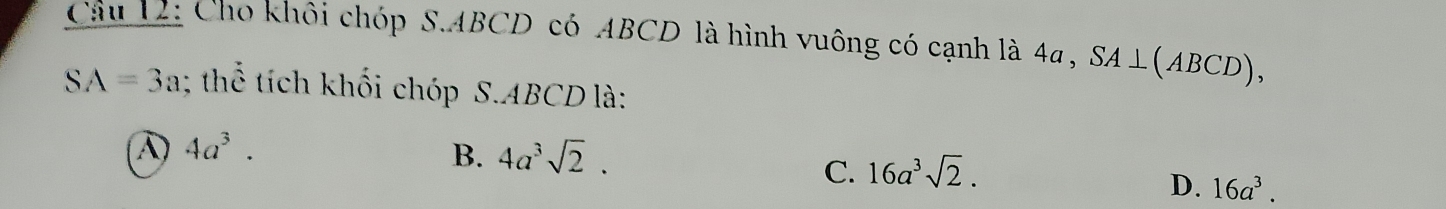 Cầu 12: Cho khôi chóp S. ABCD có ABCD là hình vuông có cạnh là 4a , SA⊥ (ABCD),
SA=3a; thể tích khối chóp S. ABCD là:
④ 4a^3.
B. 4a^3sqrt(2).
C. 16a^3sqrt(2).
D. 16a^3.