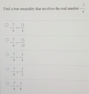 Find a true inequality that involves the real number - 7/4 .
- 7/4 <- 11/4 
- 7/4 <- 11/10 
- 7/4 >- 3/4 
- 7/4 >- 1/5 
- 7/4 > 3/4 