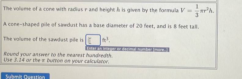 The volume of a cone with radius r and height h is given by the formula V= 1/3 π r^2h. 
A cone-shaped pile of sawdust has a base diameter of 20 feet, and is 8 feet tall. 
The volume of the sawdust pile is □ ft^3. 
Enter an integer or decimal number [more..] 
Round your answer to the nearest hundredth. 
Use 3.14 or the π button on your calculator. 
Submit Ouestion