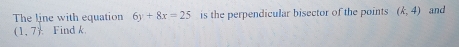 The line with equation 6y+8x=25 is the perpendicular bisector of the points (k,4) and
(1,7) Find k